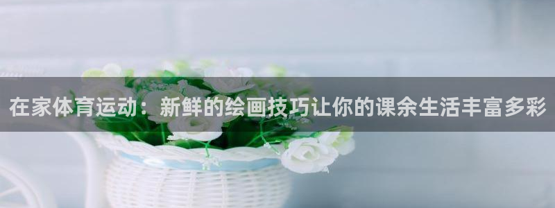 杏彩xc招商：在家体育运动：新鲜的绘画技巧让你的课余生活丰富多彩
