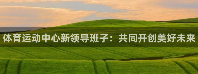 杏彩xc平台主管：体育运动中心新领导班子：共同开创美好未来